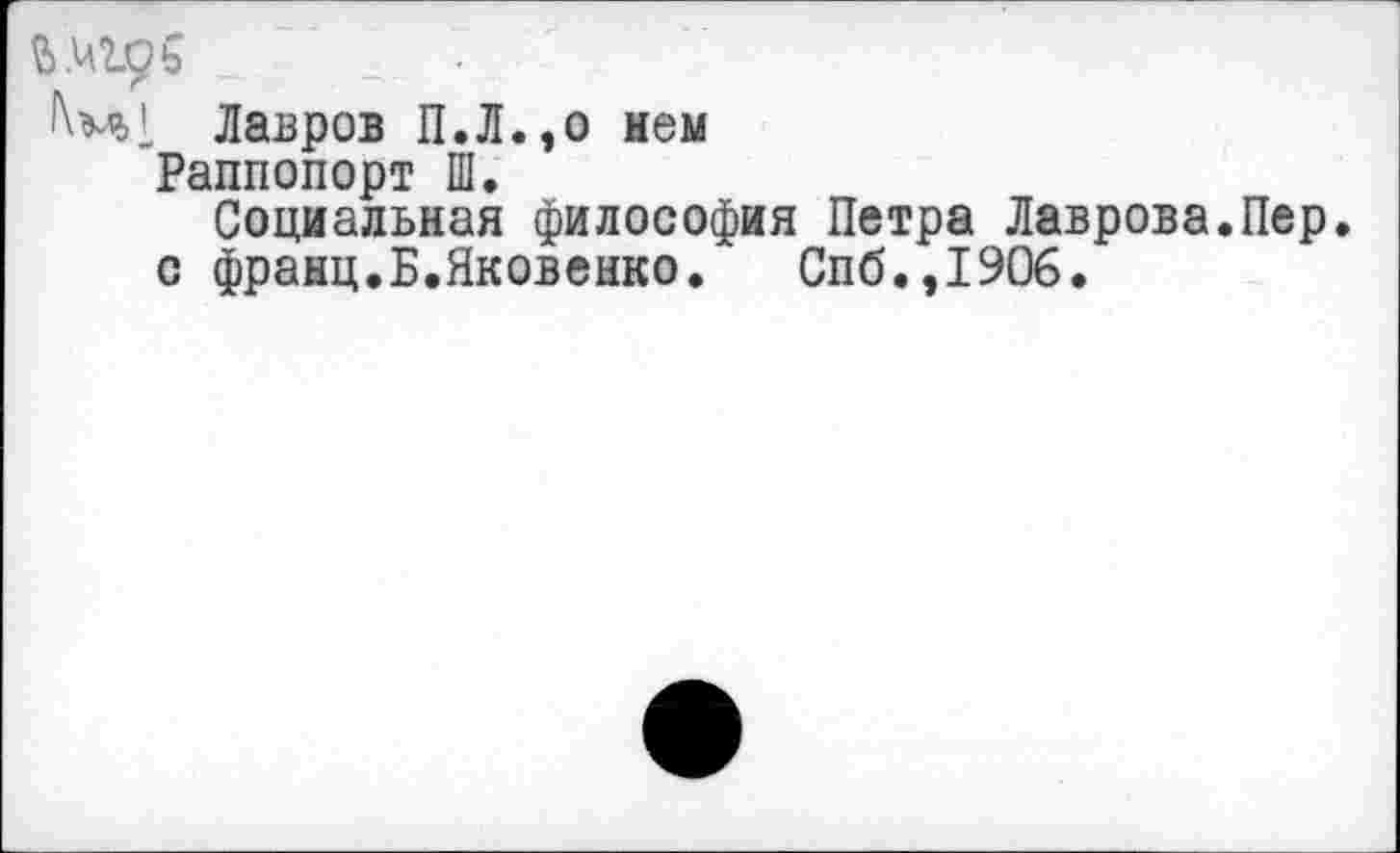 ﻿Лавров П.Л.,о нем
Раппопорт Ш.
Социальная философия Петра Лаврова.Пер.
с франц.Б.Яковенко. Спб.,1906.